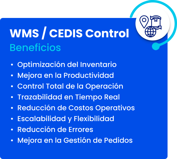 WMS / CEDIS Control. Beneficios: optimización del inventario, mejora en la productividad, control total de la operación, trazabilidad en tiempo real, reducción de costos operativos, escalabilidad y flexibilidad, reducción de errores, mejora en la gestión de pedidos
